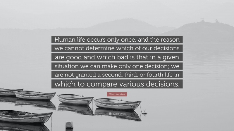 Milan Kundera Quote: “Human life occurs only once, and the reason we cannot determine which of our decisions are good and which bad is that in a given situation we can make only one decision; we are not granted a second, third, or fourth life in which to compare various decisions.”