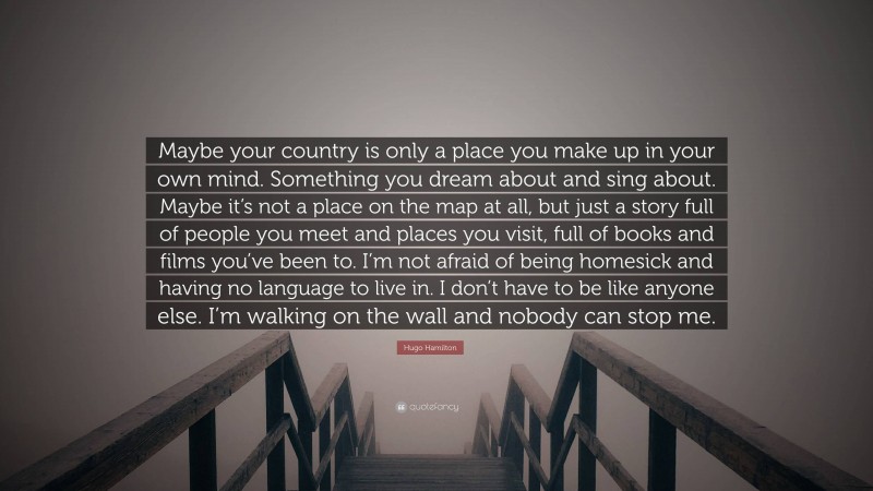 Hugo Hamilton Quote: “Maybe your country is only a place you make up in your own mind. Something you dream about and sing about. Maybe it’s not a place on the map at all, but just a story full of people you meet and places you visit, full of books and films you’ve been to. I’m not afraid of being homesick and having no language to live in. I don’t have to be like anyone else. I’m walking on the wall and nobody can stop me.”