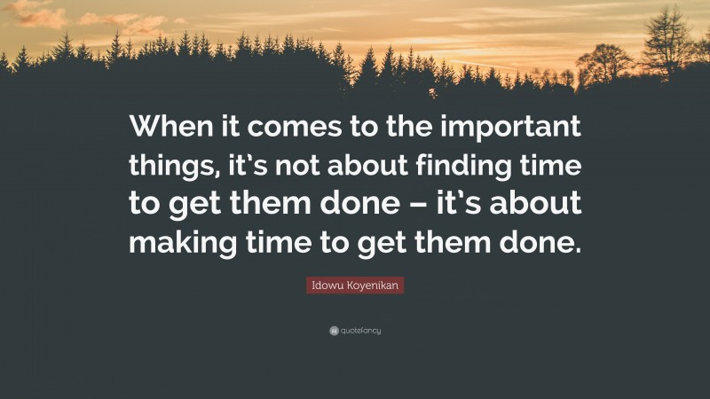 Idowu Koyenikan Quote: “When it comes to the important things, it’s not about finding time to get them done – it’s about making time to get them done.”