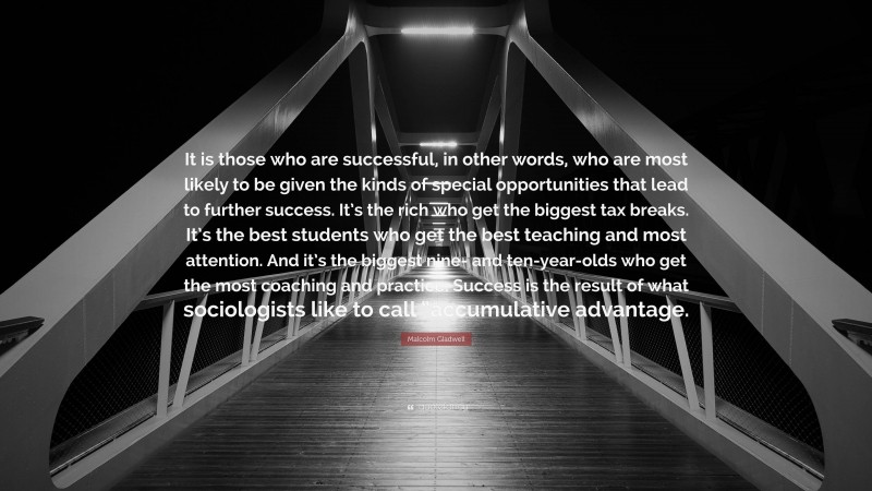 Malcolm Gladwell Quote: “It is those who are successful, in other words, who are most likely to be given the kinds of special opportunities that lead to further success. It’s the rich who get the biggest tax breaks. It’s the best students who get the best teaching and most attention. And it’s the biggest nine- and ten-year-olds who get the most coaching and practice. Success is the result of what sociologists like to call “accumulative advantage.”