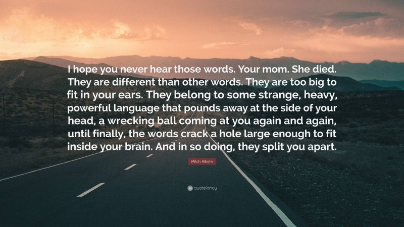 Mitch Albom Quote: “I hope you never hear those words. Your mom. She died. They are different than other words. They are too big to fit in your ears. They belong to some strange, heavy, powerful language that pounds away at the side of your head, a wrecking ball coming at you again and again, until finally, the words crack a hole large enough to fit inside your brain. And in so doing, they split you apart.”