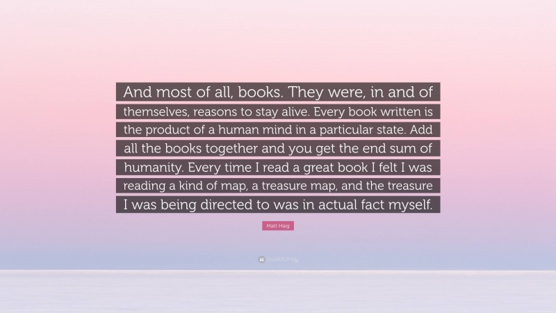Matt Haig Quote: “And most of all, books. They were, in and of themselves, reasons to stay alive. Every book written is the product of a human mind in a particular state. Add all the books together and you get the end sum of humanity. Every time I read a great book I felt I was reading a kind of map, a treasure map, and the treasure I was being directed to was in actual fact myself.”