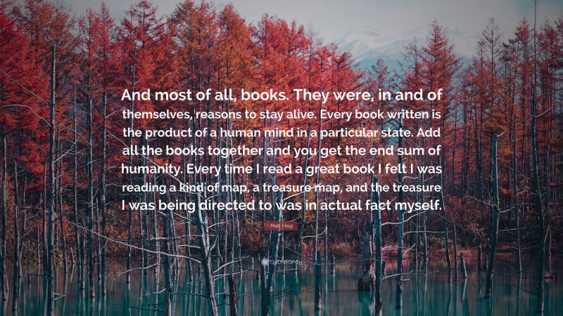 Matt Haig Quote: “And most of all, books. They were, in and of themselves, reasons to stay alive. Every book written is the product of a human mind in a particular state. Add all the books together and you get the end sum of humanity. Every time I read a great book I felt I was reading a kind of map, a treasure map, and the treasure I was being directed to was in actual fact myself.”