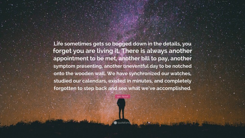 Jodi Picoult Quote: “Life sometimes gets so bogged down in the details, you forget you are living it. There is always another appointment to be met, another bill to pay, another symptom presenting, another uneventful day to be notched onto the wooden wall. We have synchronized our watches, studied our calendars, existed in minutes, and completely forgotten to step back and see what we’ve accomplished.”