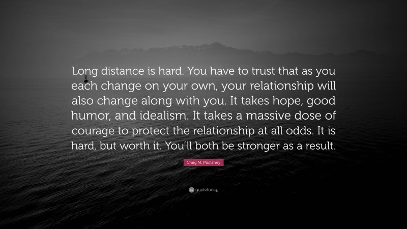 Craig M. Mullaney Quote: “Long distance is hard. You have to trust that as you each change on your own, your relationship will also change along with you. It takes hope, good humor, and idealism. It takes a massive dose of courage to protect the relationship at all odds. It is hard, but worth it. You’ll both be stronger as a result.”