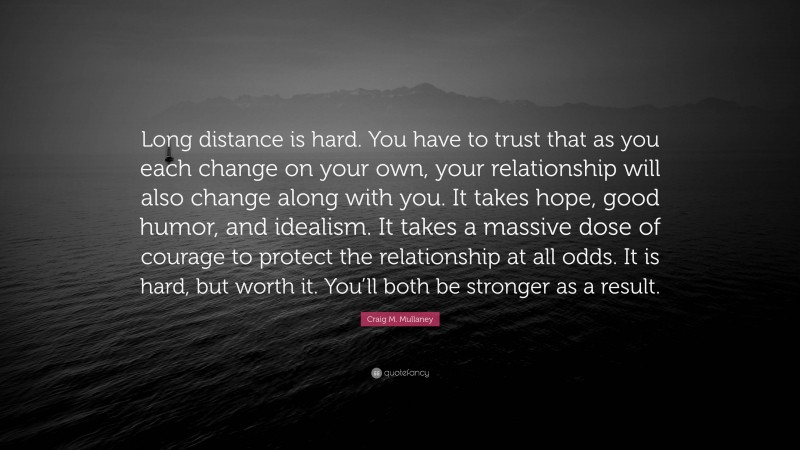 Craig M. Mullaney Quote: “Long distance is hard. You have to trust that as you each change on your own, your relationship will also change along with you. It takes hope, good humor, and idealism. It takes a massive dose of courage to protect the relationship at all odds. It is hard, but worth it. You’ll both be stronger as a result.”