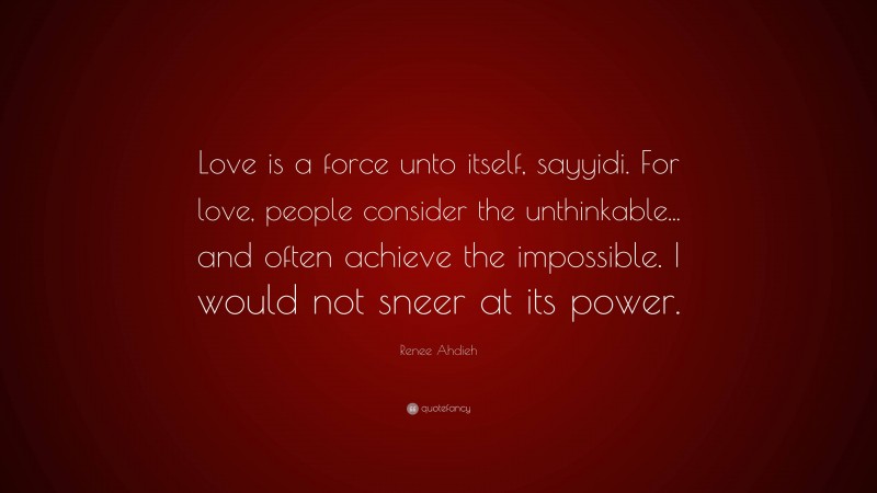 Renee Ahdieh Quote: “Love is a force unto itself, sayyidi. For love, people consider the unthinkable... and often achieve the impossible. I would not sneer at its power.”