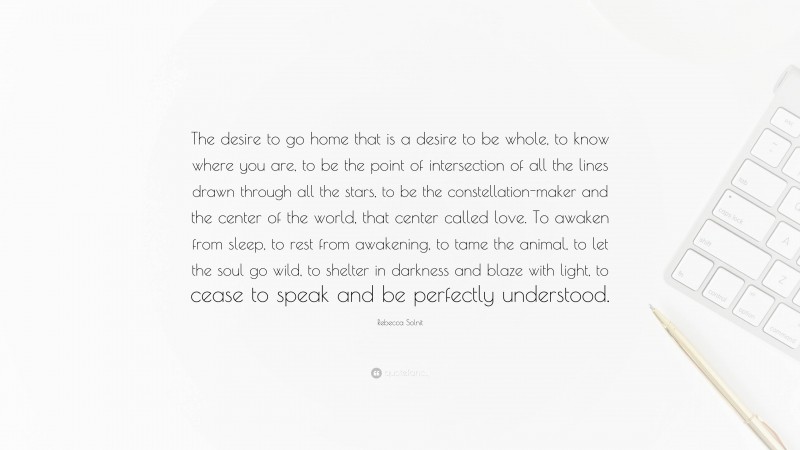 Rebecca Solnit Quote: “The desire to go home that is a desire to be whole, to know where you are, to be the point of intersection of all the lines drawn through all the stars, to be the constellation-maker and the center of the world, that center called love. To awaken from sleep, to rest from awakening, to tame the animal, to let the soul go wild, to shelter in darkness and blaze with light, to cease to speak and be perfectly understood.”