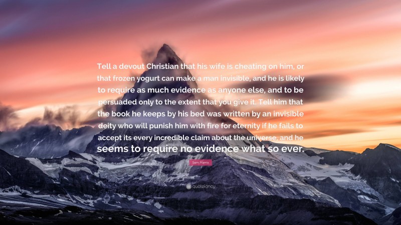 Sam Harris Quote: “Tell a devout Christian that his wife is cheating on him, or that frozen yogurt can make a man invisible, and he is likely to require as much evidence as anyone else, and to be persuaded only to the extent that you give it. Tell him that the book he keeps by his bed was written by an invisible deity who will punish him with fire for eternity if he fails to accept its every incredible claim about the universe, and he seems to require no evidence what so ever.”