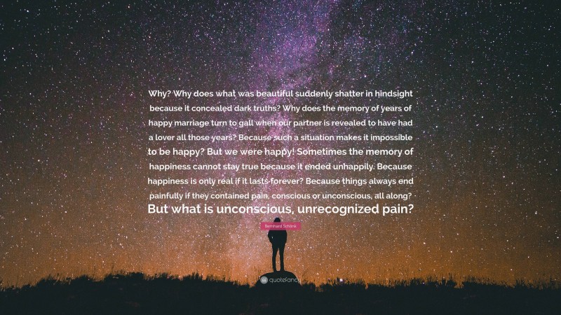 Bernhard Schlink Quote: “Why? Why does what was beautiful suddenly shatter in hindsight because it concealed dark truths? Why does the memory of years of happy marriage turn to gall when our partner is revealed to have had a lover all those years? Because such a situation makes it impossible to be happy? But we were happy! Sometimes the memory of happiness cannot stay true because it ended unhappily. Because happiness is only real if it lasts forever? Because things always end painfully if they contained pain, conscious or unconscious, all along? But what is unconscious, unrecognized pain?”