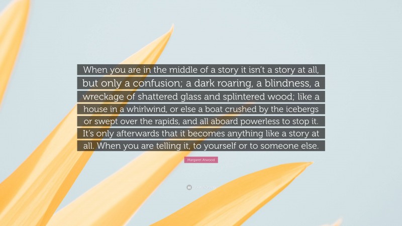 Margaret Atwood Quote: “When you are in the middle of a story it isn’t a story at all, but only a confusion; a dark roaring, a blindness, a wreckage of shattered glass and splintered wood; like a house in a whirlwind, or else a boat crushed by the icebergs or swept over the rapids, and all aboard powerless to stop it. It’s only afterwards that it becomes anything like a story at all. When you are telling it, to yourself or to someone else.”