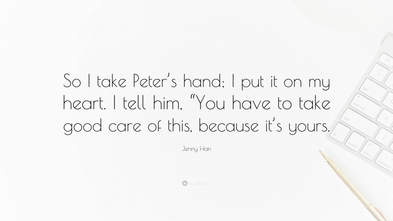 Jenny Han Quote: “So I take Peter’s hand; I put it on my heart. I tell him, “You have to take good care of this, because it’s yours.”