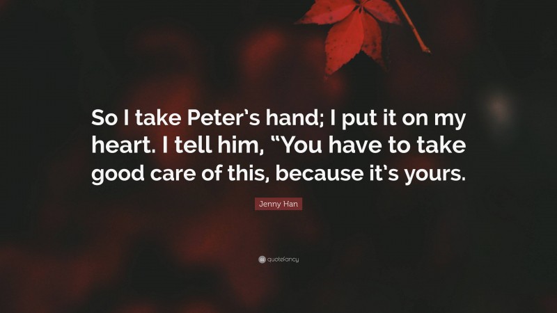 Jenny Han Quote: “So I take Peter’s hand; I put it on my heart. I tell him, “You have to take good care of this, because it’s yours.”