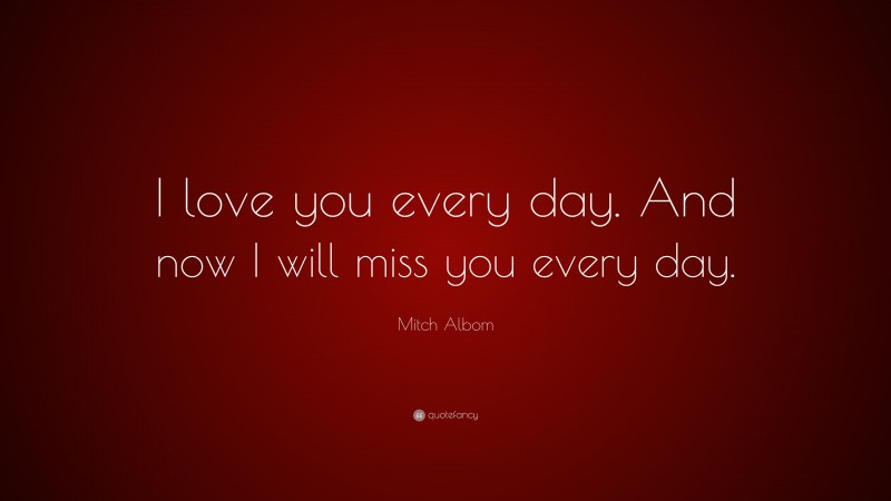 Mitch Albom Quote: “I love you every day. And now I will miss you every day.”
