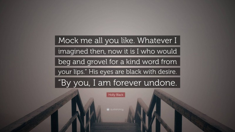 Holly Black Quote: “Mock me all you like. Whatever I imagined then, now it is I who would beg and grovel for a kind word from your lips.” His eyes are black with desire. “By you, I am forever undone.”