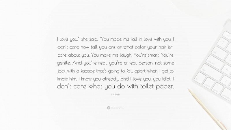 L.J. Smith Quote: “I love you,” she said. “You made me fall in love with you. I don’t care how tall you are or what color your hair is-I care about you. You make me laugh. You’re smart. You’re gentle. And you’re real, you’re a real person, not some jock with a facade that’s going to fall apart when I get to know him. I know you already, and I love you, you idiot. I don’t care what you do with toilet paper.”