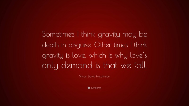 Shaun David Hutchinson Quote: “Sometimes I think gravity may be death in disguise. Other times I think gravity is love, which is why love’s only demand is that we fall.”
