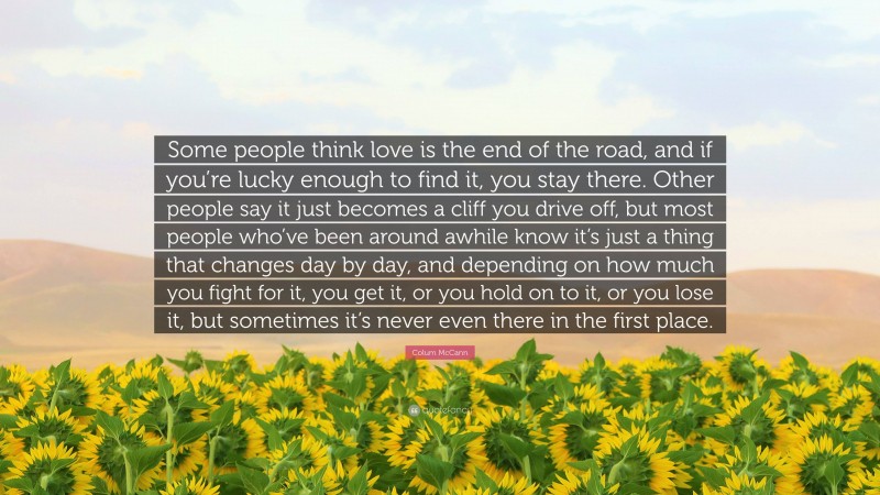 Colum McCann Quote: “Some people think love is the end of the road, and if you’re lucky enough to find it, you stay there. Other people say it just becomes a cliff you drive off, but most people who’ve been around awhile know it’s just a thing that changes day by day, and depending on how much you fight for it, you get it, or you hold on to it, or you lose it, but sometimes it’s never even there in the first place.”