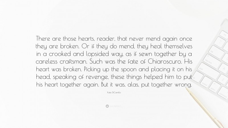 Kate DiCamillo Quote: “There are those hearts, reader, that never mend again once they are broken. Or if they do mend, they heal themselves in a crooked and lopsided way, as if sewn together by a careless craftsman. Such was the fate of Chiaroscuro. His heart was broken. Picking up the spoon and placing it on his head, speaking of revenge, these things helped him to put his heart together again. But it was, alas, put together wrong.”