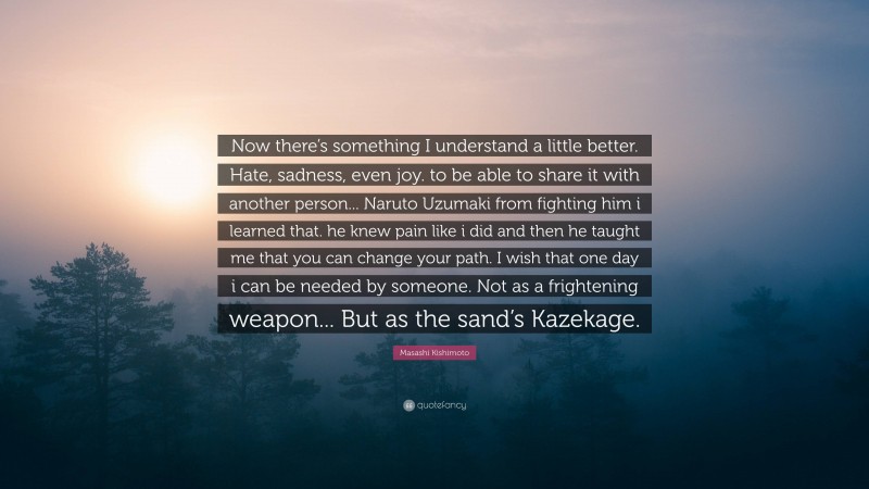 Masashi Kishimoto Quote: “Now there’s something I understand a little better. Hate, sadness, even joy. to be able to share it with another person... Naruto Uzumaki from fighting him i learned that. he knew pain like i did and then he taught me that you can change your path. I wish that one day i can be needed by someone. Not as a frightening weapon... But as the sand’s Kazekage.”