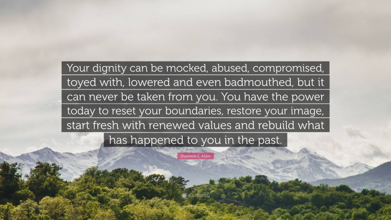 Shannon L. Alder Quote: “Your dignity can be mocked, abused, compromised, toyed with, lowered and even badmouthed, but it can never be taken from you. You have the power today to reset your boundaries, restore your image, start fresh with renewed values and rebuild what has happened to you in the past.”