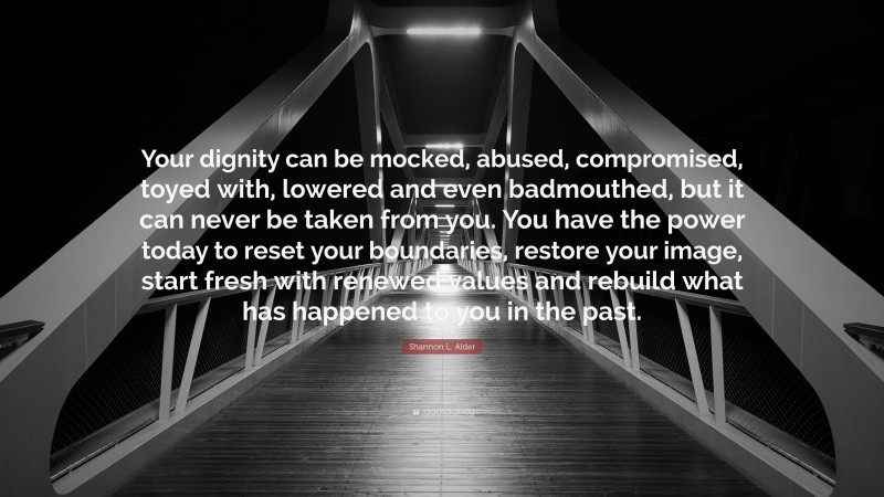 Shannon L. Alder Quote: “Your dignity can be mocked, abused, compromised, toyed with, lowered and even badmouthed, but it can never be taken from you. You have the power today to reset your boundaries, restore your image, start fresh with renewed values and rebuild what has happened to you in the past.”