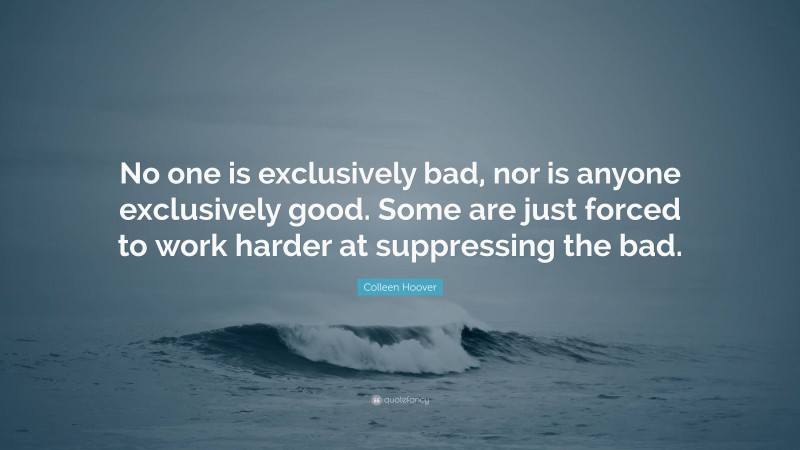 Colleen Hoover Quote: “No one is exclusively bad, nor is anyone exclusively good. Some are just forced to work harder at suppressing the bad.”