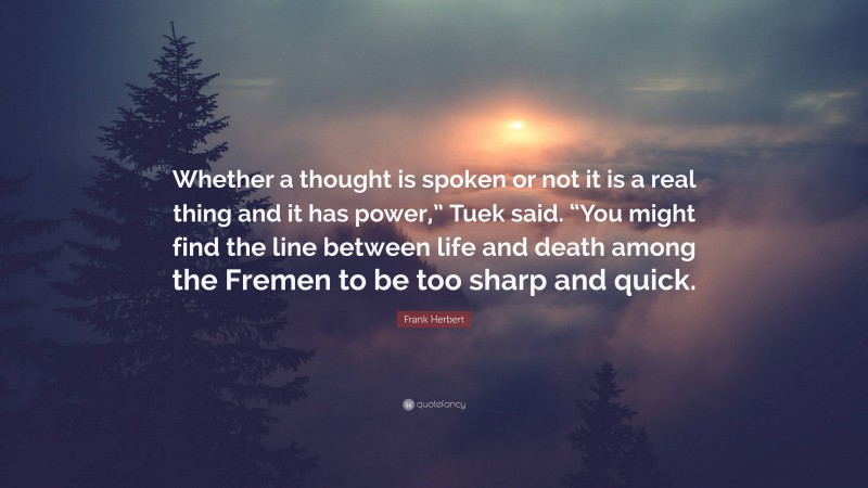 Frank Herbert Quote: “Whether a thought is spoken or not it is a real thing and it has power,” Tuek said. “You might find the line between life and death among the Fremen to be too sharp and quick.”