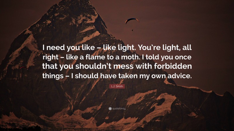 L.J. Smith Quote: “I need you like – like light. You’re light, all right – like a flame to a moth. I told you once that you shouldn’t mess with forbidden things – I should have taken my own advice.”