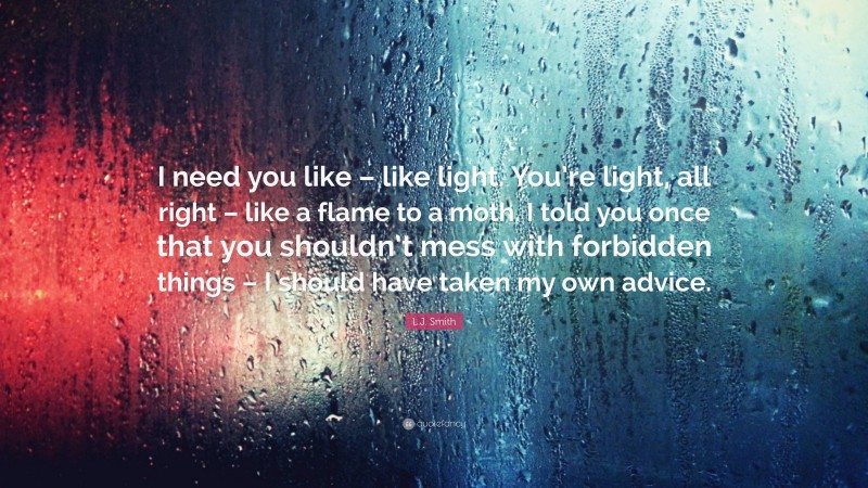 L.J. Smith Quote: “I need you like – like light. You’re light, all right – like a flame to a moth. I told you once that you shouldn’t mess with forbidden things – I should have taken my own advice.”