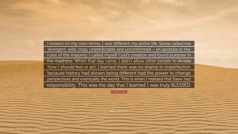Shannon L. Alder Quote: “I existed on my own terms. I was different my entire life. Some called me divergent, wild, crazy, unpredictable and unconformed – an apostate to the rules of the majority. I called myself God’s creation and found purpose in the madness. When that day came, I didn’t allow other people to dictate how I should feel or act. I learned there was no shame in imperfection because history had shown being different had the power to change perspectives and eventually the world. This is when I realized that flaws had responsibility. This was the day that I learned I was truly BLESSED.”