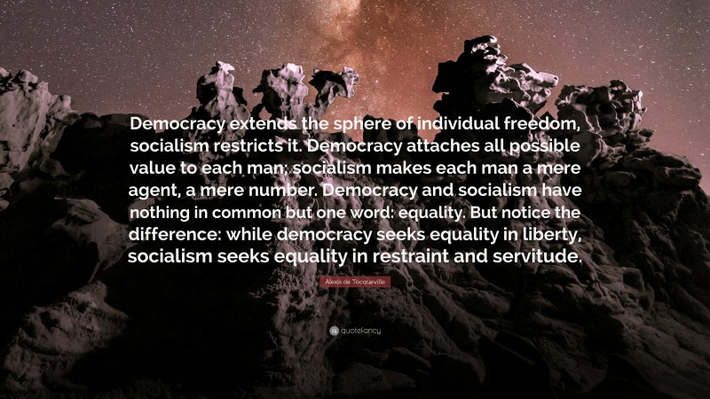 Alexis de Tocqueville Quote: “Democracy extends the sphere of individual freedom, socialism restricts it. Democracy attaches all possible value to each man; socialism makes each man a mere agent, a mere number. Democracy and socialism have nothing in common but one word: equality. But notice the difference: while democracy seeks equality in liberty, socialism seeks equality in restraint and servitude.”