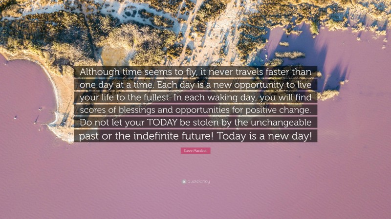Steve Maraboli Quote: “Although time seems to fly, it never travels faster than one day at a time. Each day is a new opportunity to live your life to the fullest. In each waking day, you will find scores of blessings and opportunities for positive change. Do not let your TODAY be stolen by the unchangeable past or the indefinite future! Today is a new day!”