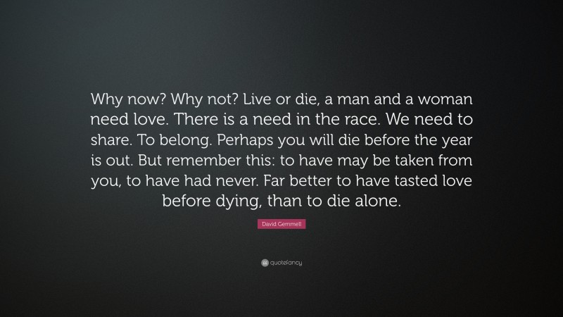 David Gemmell Quote: “Why now? Why not? Live or die, a man and a woman need love. There is a need in the race. We need to share. To belong. Perhaps you will die before the year is out. But remember this: to have may be taken from you, to have had never. Far better to have tasted love before dying, than to die alone.”