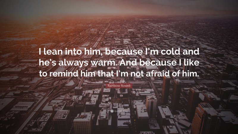 Rainbow Rowell Quote: “I lean into him, because I’m cold and he’s always warm. And because I like to remind him that I’m not afraid of him.”