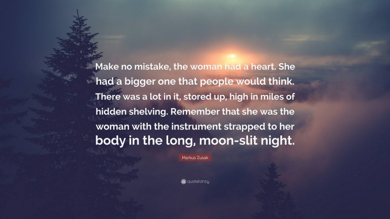 Markus Zusak Quote: “Make no mistake, the woman had a heart. She had a bigger one that people would think. There was a lot in it, stored up, high in miles of hidden shelving. Remember that she was the woman with the instrument strapped to her body in the long, moon-slit night.”