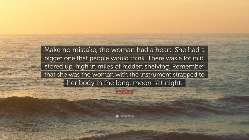 Markus Zusak Quote: “Make no mistake, the woman had a heart. She had a bigger one that people would think. There was a lot in it, stored up, high in miles of hidden shelving. Remember that she was the woman with the instrument strapped to her body in the long, moon-slit night.”