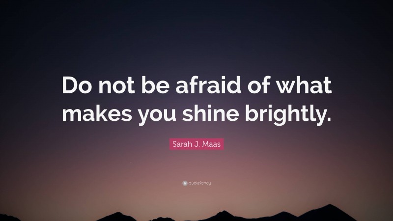 Sarah J. Maas Quote: “Do not be afraid of what makes you shine brightly.”