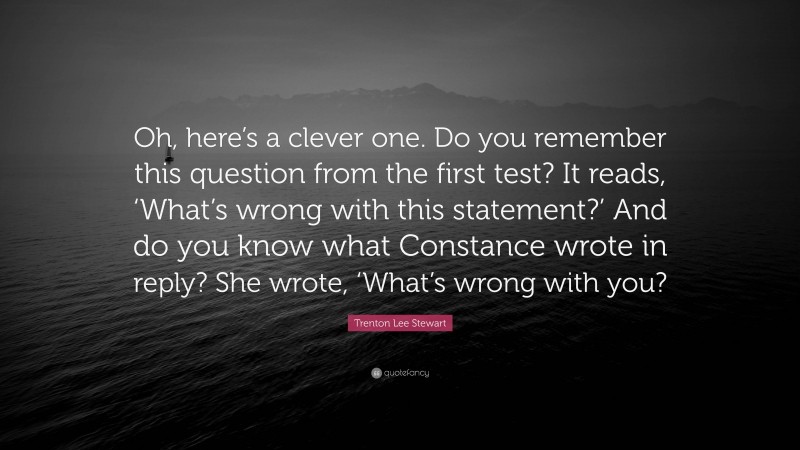 Trenton Lee Stewart Quote: “Oh, here’s a clever one. Do you remember this question from the first test? It reads, ‘What’s wrong with this statement?’ And do you know what Constance wrote in reply? She wrote, ‘What’s wrong with you?”