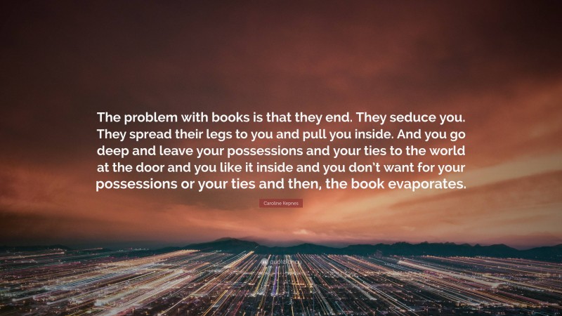 Caroline Kepnes Quote: “The problem with books is that they end. They seduce you. They spread their legs to you and pull you inside. And you go deep and leave your possessions and your ties to the world at the door and you like it inside and you don’t want for your possessions or your ties and then, the book evaporates.”