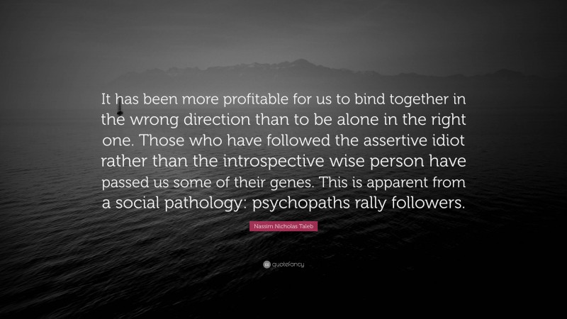 Nassim Nicholas Taleb Quote: “It has been more profitable for us to bind together in the wrong direction than to be alone in the right one. Those who have followed the assertive idiot rather than the introspective wise person have passed us some of their genes. This is apparent from a social pathology: psychopaths rally followers.”