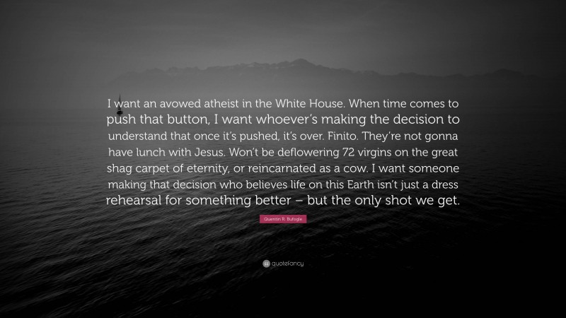 Quentin R. Bufogle Quote: “I want an avowed atheist in the White House. When time comes to push that button, I want whoever’s making the decision to understand that once it’s pushed, it’s over. Finito. They’re not gonna have lunch with Jesus. Won’t be deflowering 72 virgins on the great shag carpet of eternity, or reincarnated as a cow. I want someone making that decision who believes life on this Earth isn’t just a dress rehearsal for something better – but the only shot we get.”