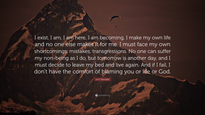 Leo F. Buscaglia Quote: “I exist, I am, I am here, I am becoming, I make my own life and no one else makes it for me. I must face my own shortcomings, mistakes, transgressions. No one can suffer my non-being as I do, but tomorrow is another day, and I must decide to leave my bed and live again. And if I fail, I don’t have the comfort of blaming you or life or God.”