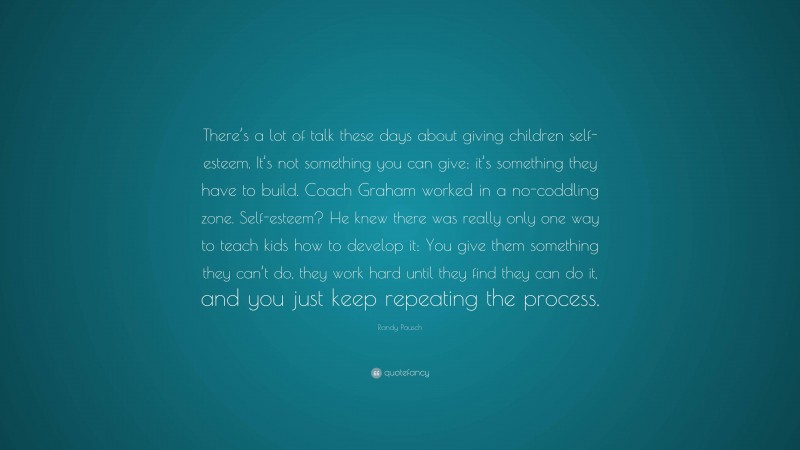 Randy Pausch Quote: “There’s a lot of talk these days about giving children self-esteem. It’s not something you can give; it’s something they have to build. Coach Graham worked in a no-coddling zone. Self-esteem? He knew there was really only one way to teach kids how to develop it: You give them something they can’t do, they work hard until they find they can do it, and you just keep repeating the process.”