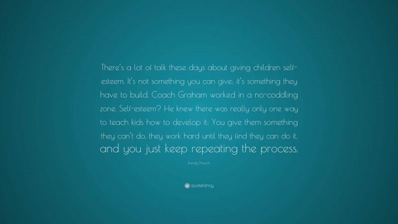 Randy Pausch Quote: “There’s a lot of talk these days about giving children self-esteem. It’s not something you can give; it’s something they have to build. Coach Graham worked in a no-coddling zone. Self-esteem? He knew there was really only one way to teach kids how to develop it: You give them something they can’t do, they work hard until they find they can do it, and you just keep repeating the process.”