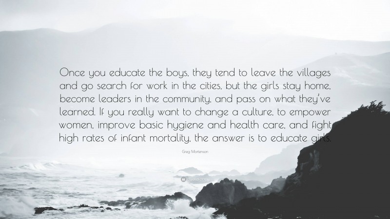 Greg Mortenson Quote: “Once you educate the boys, they tend to leave the villages and go search for work in the cities, but the girls stay home, become leaders in the community, and pass on what they’ve learned. If you really want to change a culture, to empower women, improve basic hygiene and health care, and fight high rates of infant mortality, the answer is to educate girls.”