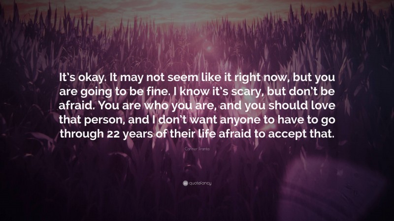 Connor Franta Quote: “It’s okay. It may not seem like it right now, but you are going to be fine. I know it’s scary, but don’t be afraid. You are who you are, and you should love that person, and I don’t want anyone to have to go through 22 years of their life afraid to accept that.”