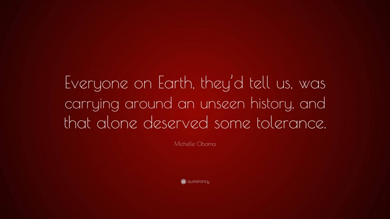 Michelle Obama Quote: “Everyone on Earth, they’d tell us, was carrying around an unseen history, and that alone deserved some tolerance.”