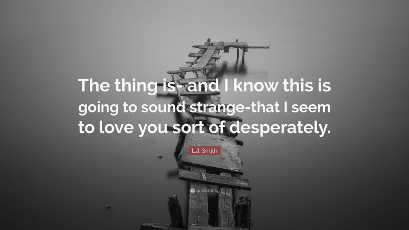 L.J. Smith Quote: “The thing is- and I know this is going to sound strange-that I seem to love you sort of desperately.”