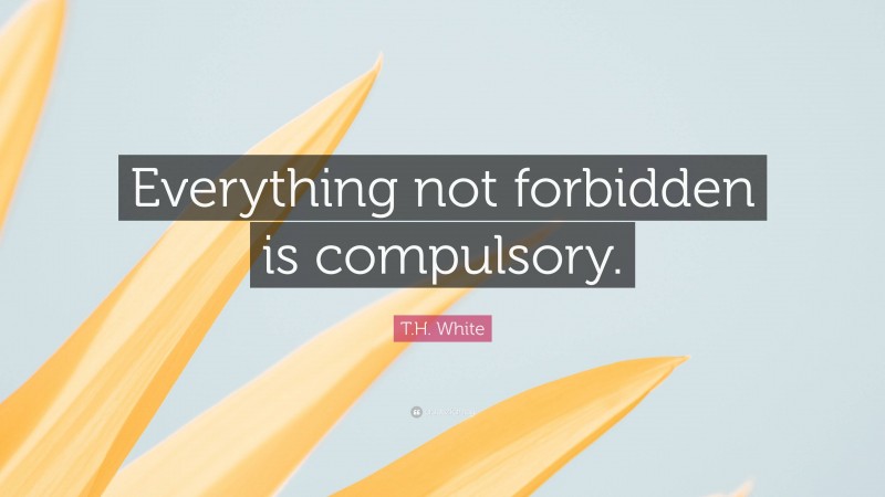 T.H. White Quote: “Everything not forbidden is compulsory.”